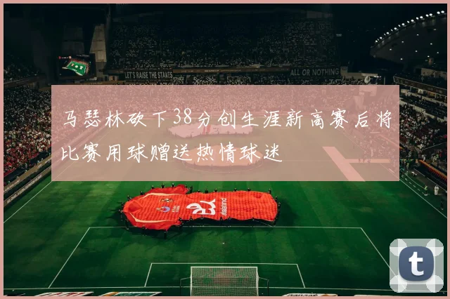 马瑟林砍下38分创生涯新高赛后将比赛用球赠送热情球迷