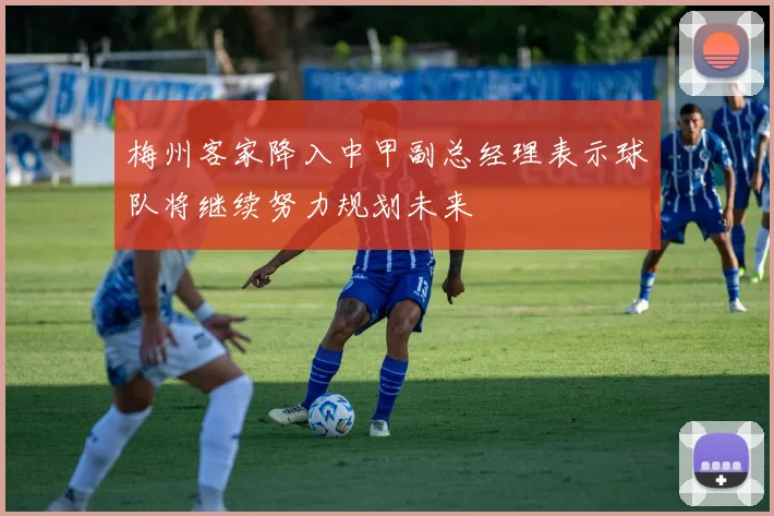 梅州客家降入中甲副总经理表示球队将继续努力规划未来