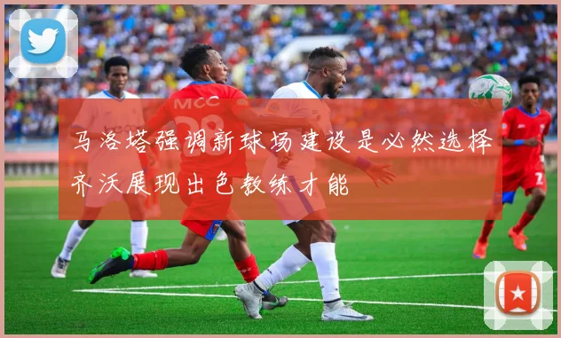 马洛塔强调新球场建设是必然选择齐沃展现出色教练才能