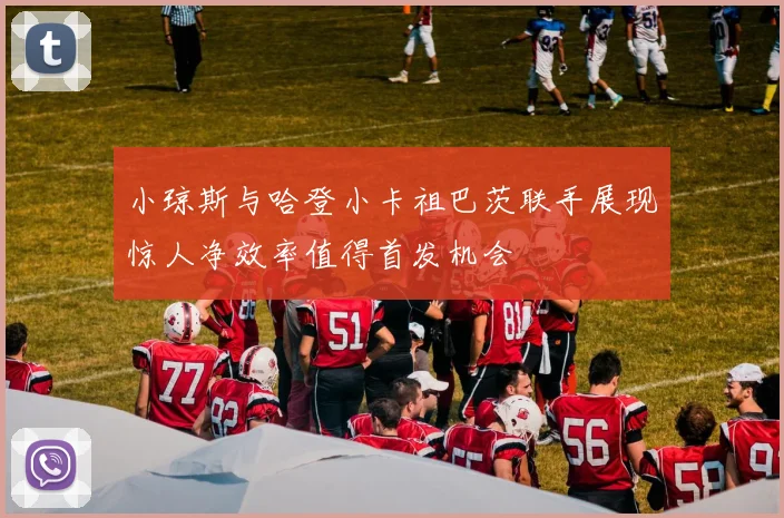 小琼斯与哈登小卡祖巴茨联手展现惊人净效率值得首发机会
