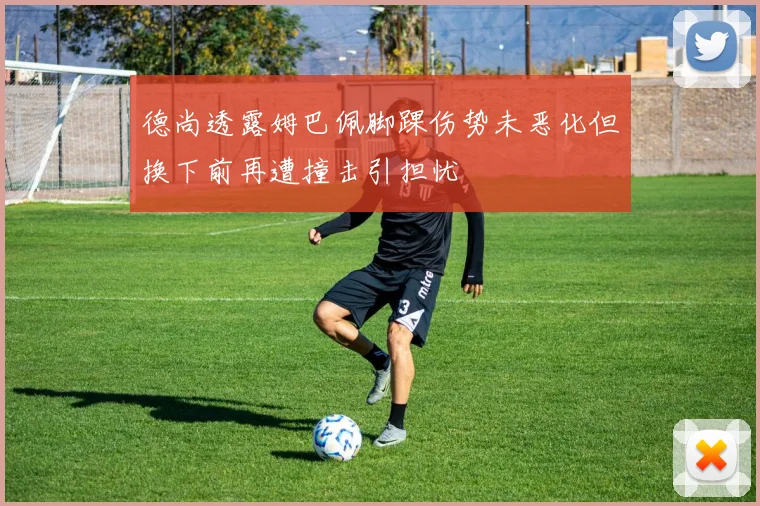 德尚透露姆巴佩脚踝伤势未恶化但换下前再遭撞击引担忧