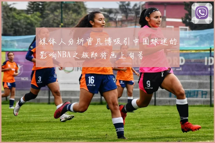 媒体人分析曾凡博吸引中国球迷的影响NBA之旅即将画上句号