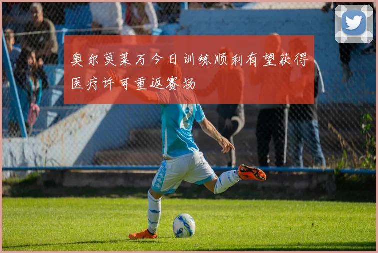 奥尔莫莱万今日训练顺利有望获得医疗许可重返赛场