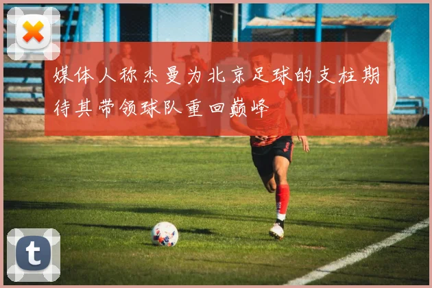 媒体人称杰曼为北京足球的支柱期待其带领球队重回巅峰