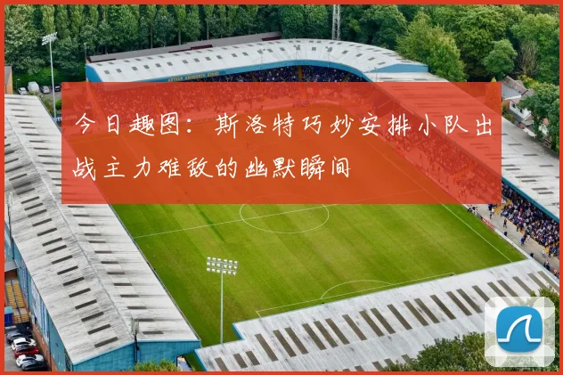 今日趣图：斯洛特巧妙安排小队出战主力难敌的幽默瞬间