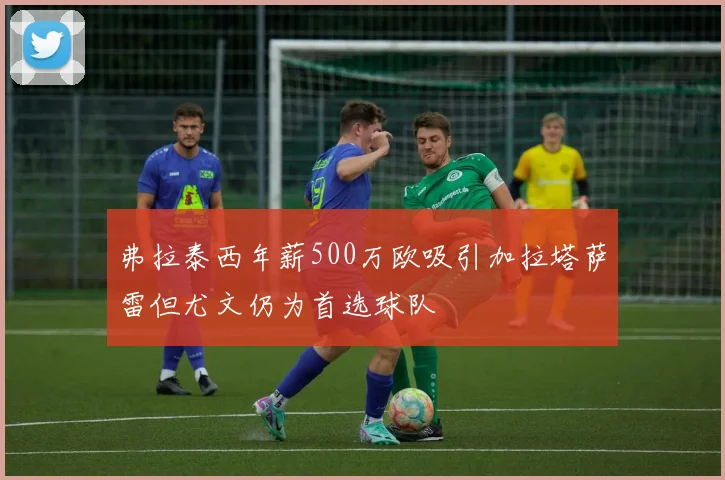 弗拉泰西年薪500万欧吸引加拉塔萨雷但尤文仍为首选球队