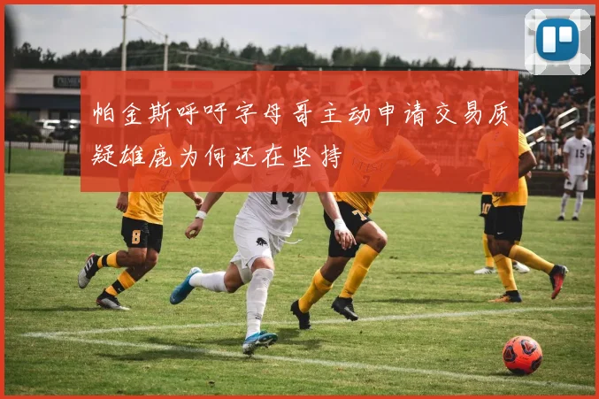帕金斯呼吁字母哥主动申请交易质疑雄鹿为何还在坚持