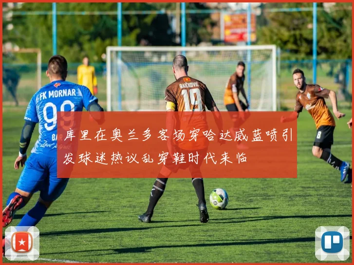 库里在奥兰多客场穿哈达威蓝喷引发球迷热议乱穿鞋时代来临