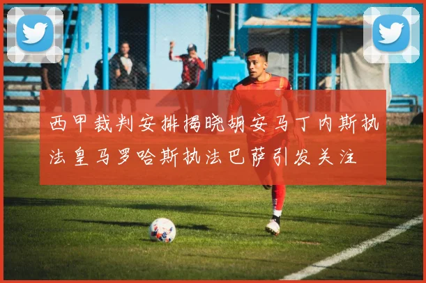 西甲裁判安排揭晓胡安马丁内斯执法皇马罗哈斯执法巴萨引发关注