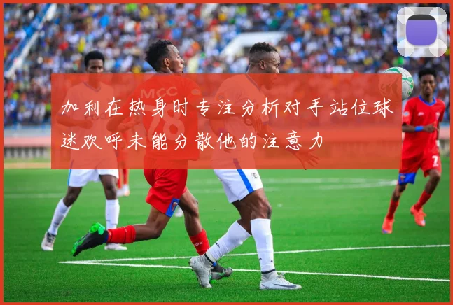 加利在热身时专注分析对手站位球迷欢呼未能分散他的注意力