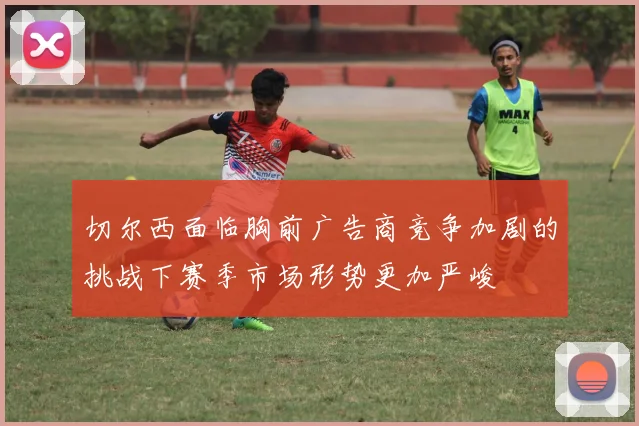 切尔西面临胸前广告商竞争加剧的挑战下赛季市场形势更加严峻