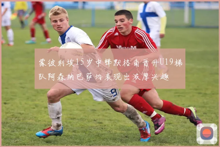 蒙彼利埃15岁中锋默格南晋升U19梯队阿森纳巴萨均表现出浓厚兴趣