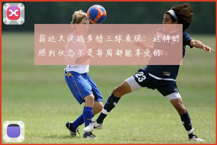 翁达夫谈战多特三球表现：这样的顺利状态不是每周都能享受的