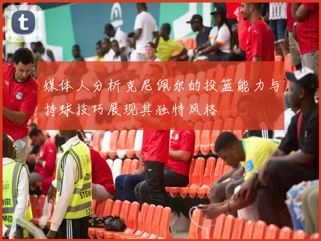 媒体人分析克尼佩尔的投篮能力与持球技巧展现其独特风格