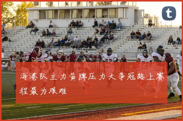 海港队主力黄牌压力大争冠路上赛程最为艰难